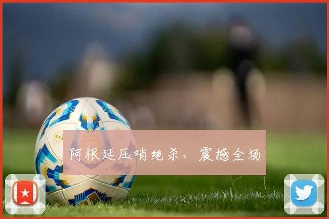 阿根廷压哨绝杀，震撼全场