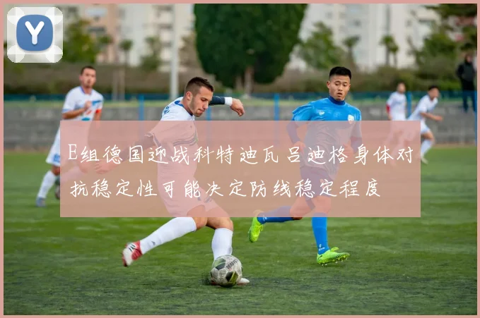 E组德国迎战科特迪瓦吕迪格身体对抗稳定性可能决定防线稳定程度