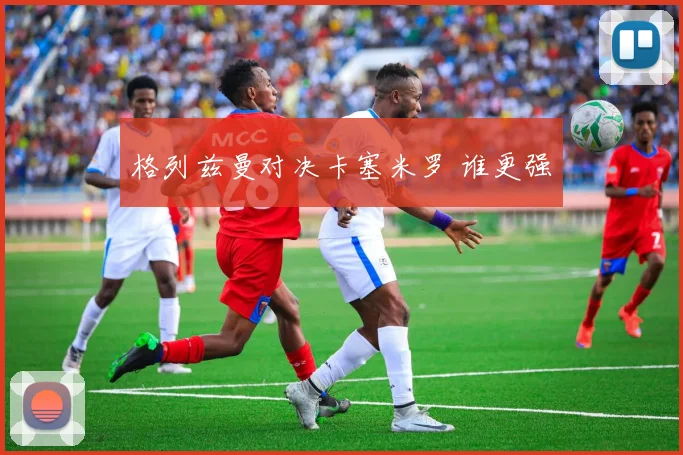 格列兹曼对决卡塞米罗 谁更强