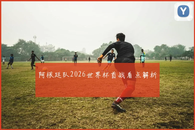 阿根廷队2026世界杯首战看点解析