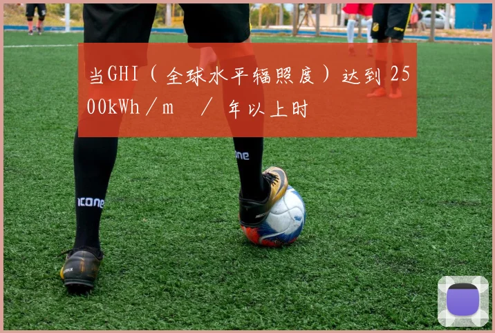 当GHI（全球水平辐照度）达到 2500kWh／m²／ 年以上时