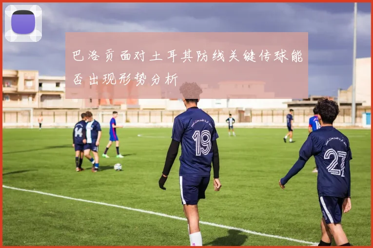巴洛贡面对土耳其防线关键传球能否出现形势分析