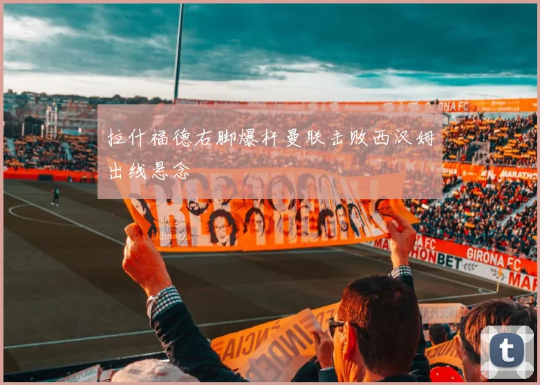 拉什福德右脚爆杆曼联击败西汉姆出线悬念