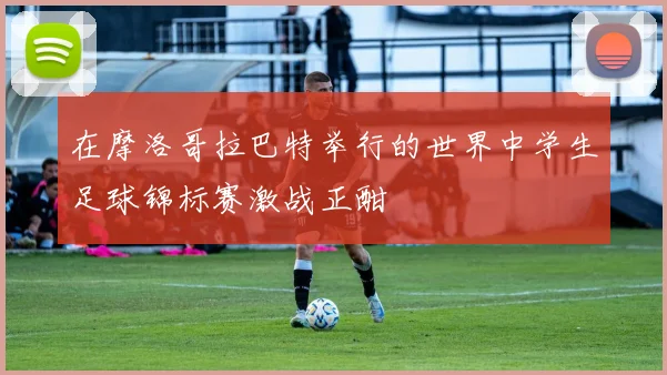 在摩洛哥拉巴特举行的世界中学生足球锦标赛激战正酣