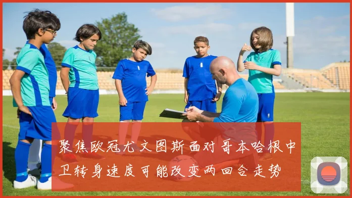 聚焦欧冠尤文图斯面对哥本哈根中卫转身速度可能改变两回合走势