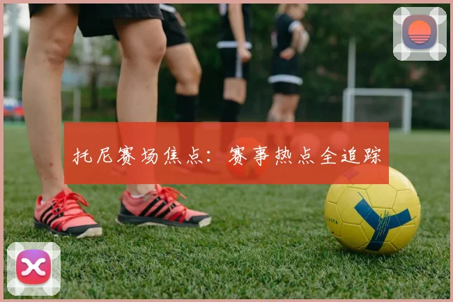 托尼赛场焦点：赛事热点全追踪