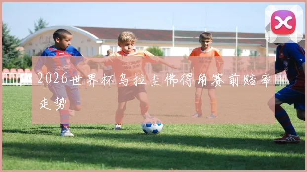 2026世界杯乌拉圭佛得角赛前赔率走势