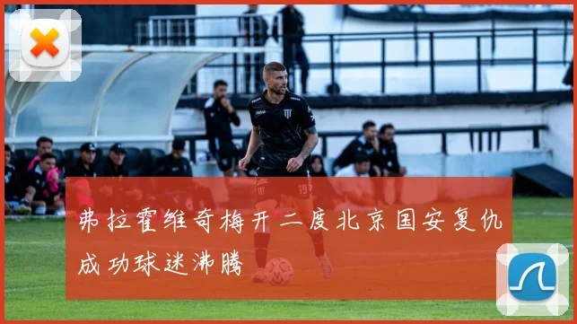 弗拉霍维奇梅开二度北京国安复仇成功球迷沸腾