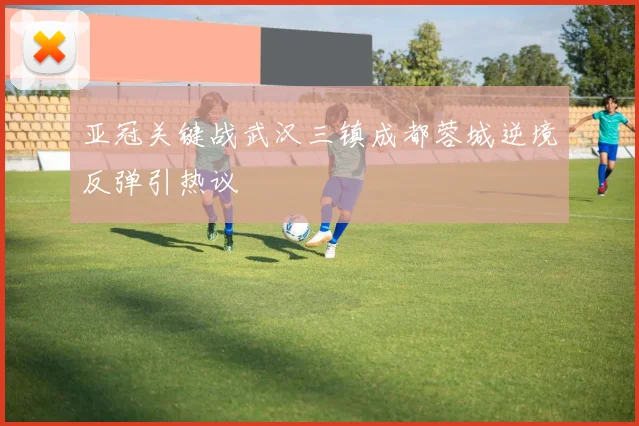 亚冠关键战武汉三镇成都蓉城逆境反弹引热议