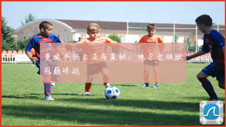 曼城半场击溃布莱顿，绝杀晋级欧冠巅峰战