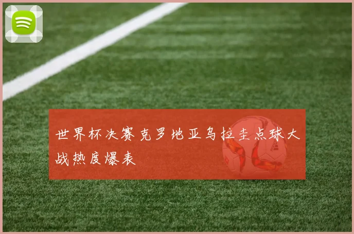 世界杯决赛克罗地亚乌拉圭点球大战热度爆表