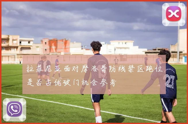 拉菲尼亚面对摩洛哥防线禁区跑位是否占优破门机会参考