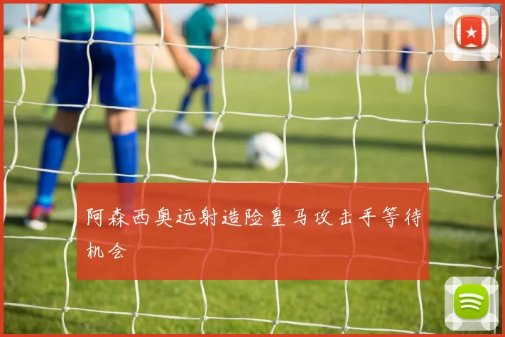 阿森西奥远射造险皇马攻击手等待机会