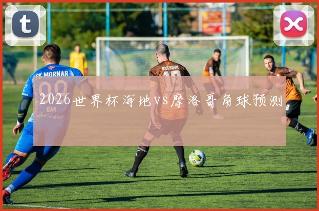2026世界杯海地vs摩洛哥角球预测
