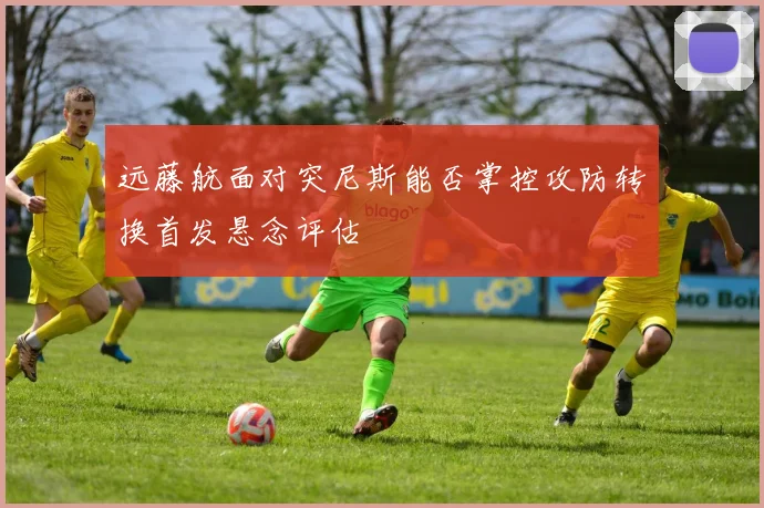 远藤航面对突尼斯能否掌控攻防转换首发悬念评估