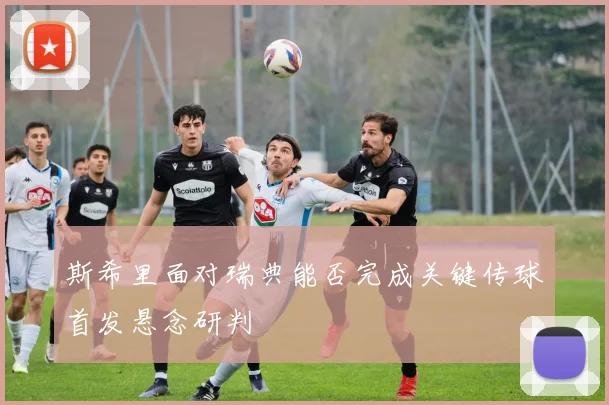 斯希里面对瑞典能否完成关键传球首发悬念研判