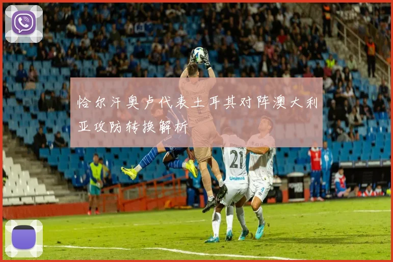 恰尔汗奥卢代表土耳其对阵澳大利亚攻防转换解析