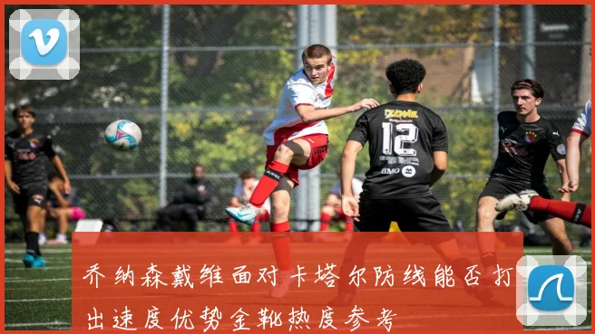 乔纳森戴维面对卡塔尔防线能否打出速度优势金靴热度参考