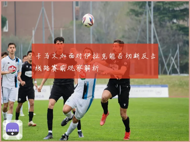 卡马文加面对伊拉克能否切断反击线路赛前观察解析