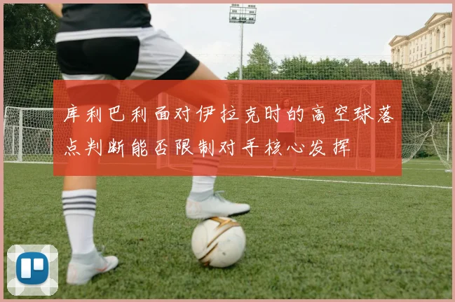 库利巴利面对伊拉克时的高空球落点判断能否限制对手核心发挥