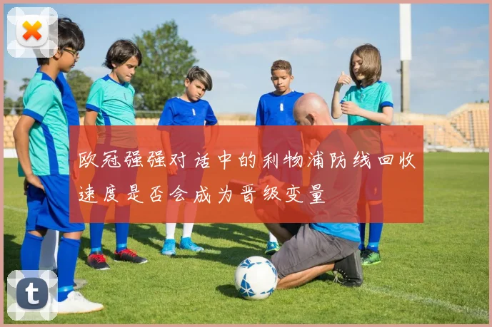 欧冠强强对话中的利物浦防线回收速度是否会成为晋级变量