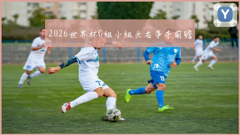 2026世界杯G组小组头名争夺前瞻