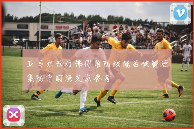 亚马尔面对佛得角防线能否破解密集防守前场支点参考