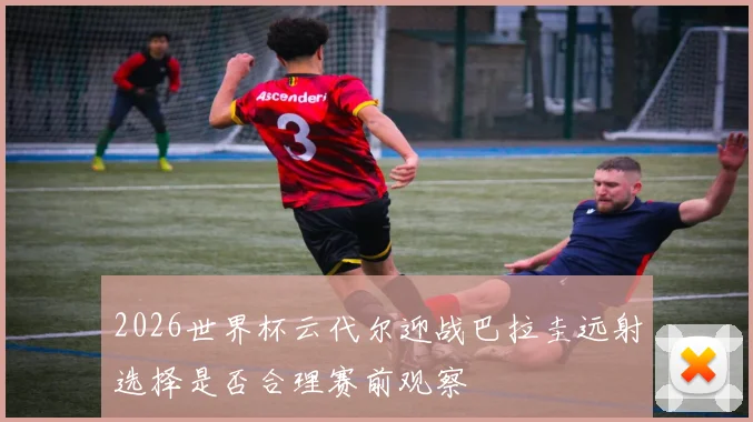 2026世界杯云代尔迎战巴拉圭远射选择是否合理赛前观察