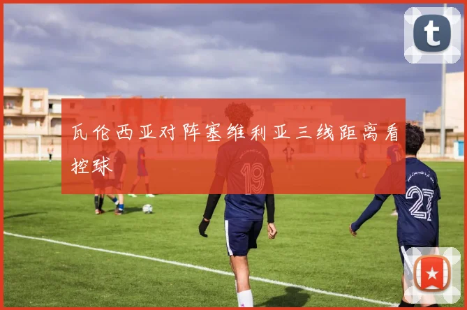 瓦伦西亚对阵塞维利亚三线距离看控球