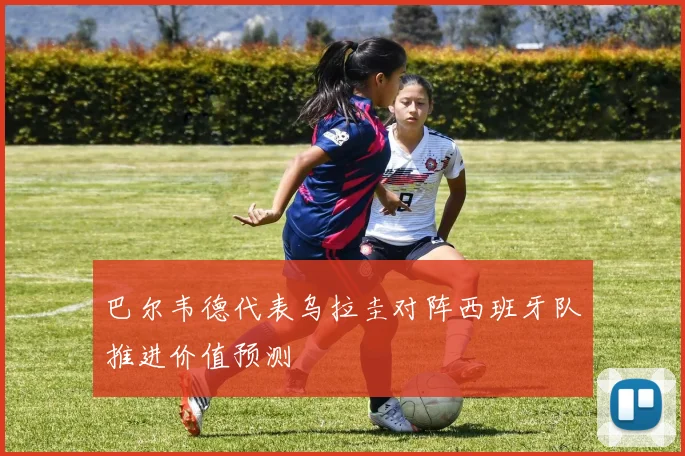 巴尔韦德代表乌拉圭对阵西班牙队推进价值预测