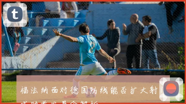 福法纳面对德国防线能否扩大射门威胁首发悬念解析