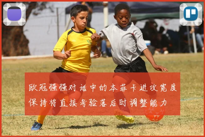 欧冠强强对话中的本菲卡进攻宽度保持将直接考验落后时调整能力