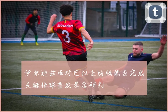 伊尔迪兹面对巴拉圭防线能否完成关键传球首发悬念研判