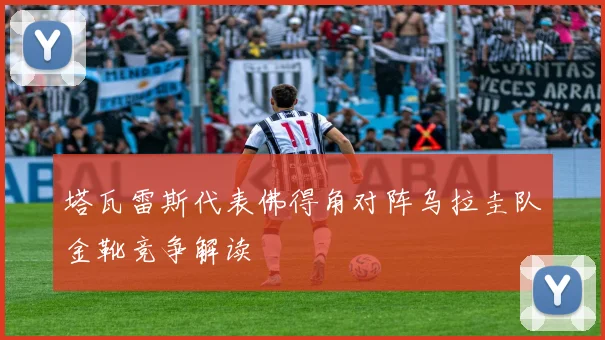 塔瓦雷斯代表佛得角对阵乌拉圭队金靴竞争解读