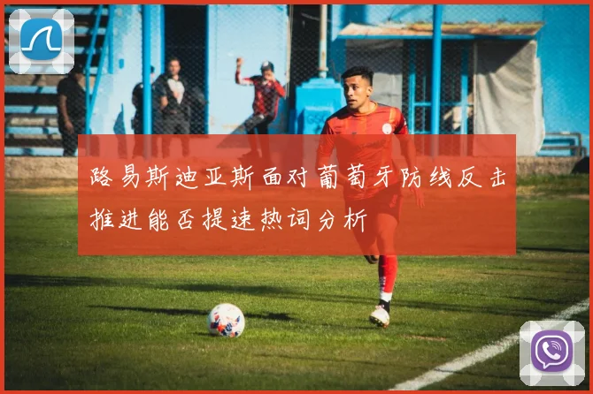 路易斯迪亚斯面对葡萄牙防线反击推进能否提速热词分析