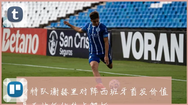 沙特队谢赫里对阵西班牙首发价值是否被低估焦点解析