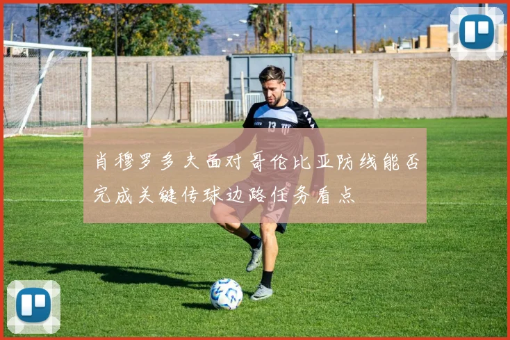 肖穆罗多夫面对哥伦比亚防线能否完成关键传球边路任务看点
