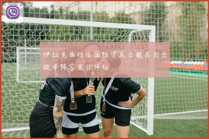 伊拉克面对法国防守反击能否打出效率阵容变化评估