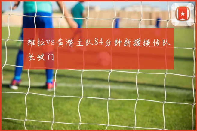 维拉vs黄潜主队84分钟新援横传队长破门