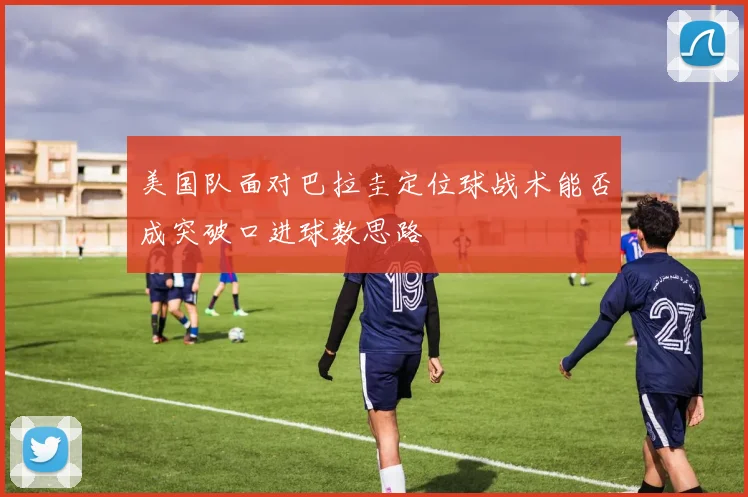 美国队面对巴拉圭定位球战术能否成突破口进球数思路