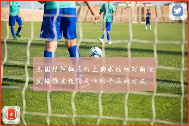 法国楚阿梅尼对上挪威防线时前场反抢强度值得关注对手压迫方式