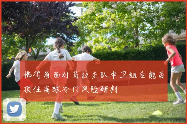 佛得角面对乌拉圭队中卫组合能否顶住高球冷门风险研判