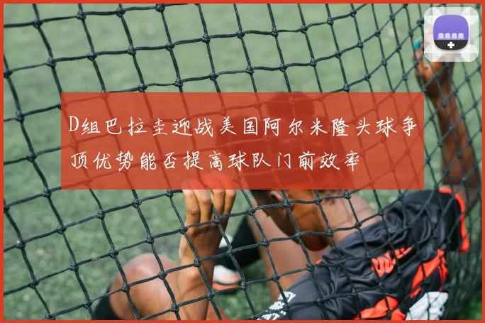 D组巴拉圭迎战美国阿尔米隆头球争顶优势能否提高球队门前效率